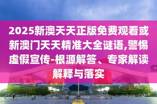 2025新澳天天正版免费观看或新澳门天天精准大全谜语,警惕虚假宣传-根源解答、专家解读解释与落实