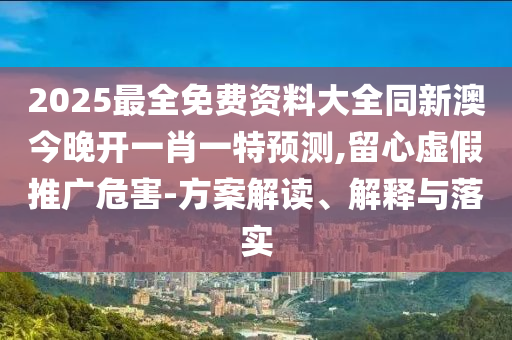 2025最全免费资料大全同新澳今晚开一肖一特预测,留心虚假推广危害-方案解读、解释与落实