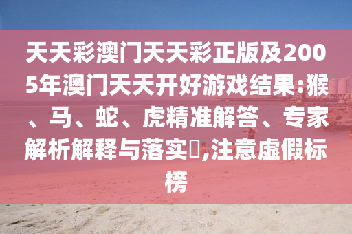 天天彩澳门天天彩正版及2005年澳门天天开好游戏结果:猴、马、蛇、虎精准解答、专家解析解释与落实​,注意虚假标榜